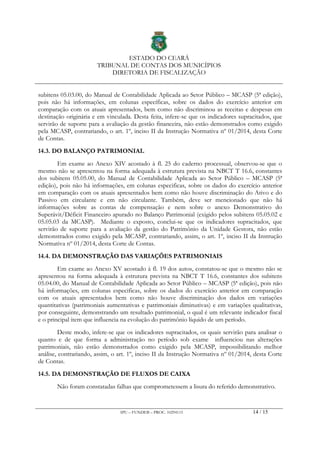 ESTADO DO CEARÁ
TRIBUNAL DE CONTAS DOS MUNICÍPIOS
DIRETORIA DE FISCALIZAÇÃO
IPU – FUNDEB – PROC. 10294115 14 / 15
subitens 05.03.00, do Manual de Contabilidade Aplicada ao Setor Público – MCASP (5ª edição),
pois não há informações, em colunas específicas, sobre os dados do exercício anterior em
comparação com os atuais apresentados, bem como não discriminou as receitas e despesas em
destinação originária e em vinculada. Desta feita, infere-se que os indicadores supracitados, que
servirão de suporte para a avaliação da gestão financeira, não estão demonstrados como exigido
pela MCASP, contrariando, o art. 1º, inciso II da Instrução Normativa nº 01/2014, desta Corte
de Contas.
14.3. DO BALANÇO PATRIMONIAL
Em exame ao Anexo XIV acostado à fl. 25 do caderno processual, observou-se que o
mesmo não se apresentou na forma adequada à estrutura prevista na NBCT T 16.6, constantes
dos subitens 05.05.00, do Manual de Contabilidade Aplicada ao Setor Público – MCASP (5ª
edição), pois não há informações, em colunas especificas, sobre os dados do exercício anterior
em comparação com os atuais apresentados bem como não houve discriminação do Ativo e do
Passivo em circulante e em não circulante. Também, deve ser mencionado que não há
informações sobre as contas de compensação e nem sobre o anexo Demonstrativo do
Superávit/Déficit Financeiro apurado no Balanço Patrimonial (exigido pelos subitens 05.05.02 e
05.05.03 da MCASP). Mediante o exposto, conclui-se que os indicadores supracitados, que
servirão de suporte para a avaliação da gestão do Patrimônio da Unidade Gestora, não estão
demonstrados como exigido pela MCASP, contrariando, assim, o art. 1º, inciso II da Instrução
Normativa nº 01/2014, desta Corte de Contas.
14.4. DA DEMONSTRAÇÃO DAS VARIAÇÕES PATRIMONIAIS
Em exame ao Anexo XV acostado à fl. 19 dos autos, constatou-se que o mesmo não se
apresentou na forma adequada à estrutura prevista na NBCT T 16.6, constantes dos subitens
05.04.00, do Manual de Contabilidade Aplicada ao Setor Público – MCASP (5ª edição), pois não
há informações, em colunas especificas, sobre os dados do exercício anterior em comparação
com os atuais apresentados bem como não houve discriminação dos dados em variações
quantitativas (patrimoniais aumentativas e patrimoniais diminutivas) e em variações qualitativas,
por conseguinte, demonstrando um resultado patrimonial, o qual é um relevante indicador fiscal
e o principal item que influencia na evolução do patrimônio líquido de um período.
Deste modo, infere-se que os indicadores supracitados, os quais servirão para analisar o
quanto e de que forma a administração no período sob exame influenciou nas alterações
patrimoniais, não estão demonstrados como exigido pela MCASP, impossibilitando melhor
análise, contrariando, assim, o art. 1º, inciso II da Instrução Normativa nº 01/2014, desta Corte
de Contas.
14.5. DA DEMONSTRAÇÃO DE FLUXOS DE CAIXA
Não foram constatadas falhas que comprometessem a lisura do referido demonstrativo.
 