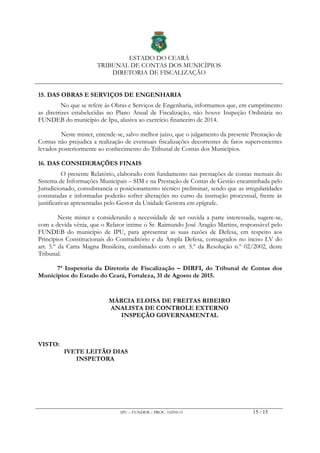 ESTADO DO CEARÁ
TRIBUNAL DE CONTAS DOS MUNICÍPIOS
DIRETORIA DE FISCALIZAÇÃO
IPU – FUNDEB – PROC. 10294115 15 / 15
15. DAS OBRAS E SERVIÇOS DE ENGENHARIA
No que se refere às Obras e Serviços de Engenharia, informamos que, em cumprimento
as diretrizes estabelecidas no Plano Anual de Fiscalização, não houve Inspeção Ordinária no
FUNDEB do município de Ipu, alusiva ao exercício financeiro de 2014.
Neste mister, entende-se, salvo melhor juízo, que o julgamento da presente Prestação de
Contas não prejudica a realização de eventuais fiscalizações decorrentes de fatos supervenientes
levados posteriormente ao conhecimento do Tribunal de Contas dos Municípios.
16. DAS CONSIDERAÇÕES FINAIS
O presente Relatório, elaborado com fundamento nas prestações de contas mensais do
Sistema de Informações Municipais – SIM e na Prestação de Contas de Gestão encaminhada pelo
Jurisdicionado, consubstancia o posicionamento técnico preliminar, sendo que as irregularidades
constatadas e informadas poderão sofrer alterações no curso da instrução processual, frente às
justificativas apresentadas pelo Gestor da Unidade Gestora em epígrafe.
Neste mister e considerando a necessidade de ser ouvida a parte interessada, sugere-se,
com a devida vênia, que o Relator intime o Sr. Raimundo José Aragão Martins, responsável pelo
FUNDEB do município de IPU, para apresentar as suas razões de Defesa, em respeito aos
Princípios Constitucionais do Contraditório e da Ampla Defesa, consagrados no inciso LV do
art. 5.º da Carta Magna Brasileira, combinado com o art. 5.º da Resolução n.º 02/2002, deste
Tribunal.
7ª Inspetoria da Diretoria de Fiscalização – DIRFI, do Tribunal de Contas dos
Municípios do Estado do Ceará, Fortaleza, 31 de Agosto de 2015.
MÁRCIA ELOISA DE FREITAS RIBEIRO
ANALISTA DE CONTROLE EXTERNO
INSPEÇÃO GOVERNAMENTAL
VISTO:
IVETE LEITÃO DIAS
INSPETORA
 