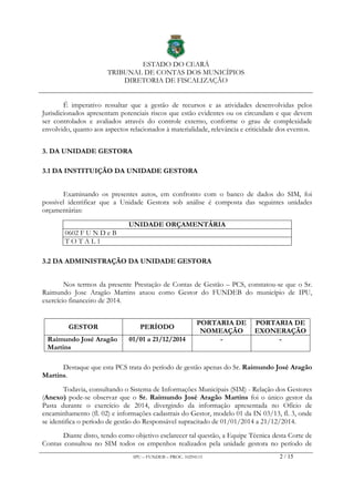 ESTADO DO CEARÁ
TRIBUNAL DE CONTAS DOS MUNICÍPIOS
DIRETORIA DE FISCALIZAÇÃO
IPU – FUNDEB – PROC. 10294115 2 / 15
É imperativo ressaltar que a gestão de recursos e as atividades desenvolvidas pelos
Jurisdicionados apresentam potenciais riscos que estão evidentes ou os circundam e que devem
ser controlados e avaliados através do controle externo, conforme o grau de complexidade
envolvido, quanto aos aspectos relacionados à materialidade, relevância e criticidade dos eventos.
3. DA UNIDADE GESTORA
3.1 DA INSTITUIÇÃO DA UNIDADE GESTORA
Examinando os presentes autos, em confronto com o banco de dados do SIM, foi
possível identificar que a Unidade Gestora sob análise é composta das seguintes unidades
orçamentárias:
UNIDADE ORÇAMENTÁRIA
0602 F U N D e B
T O T A L 1
3.2 DA ADMINISTRAÇÃO DA UNIDADE GESTORA
Nos termos da presente Prestação de Contas de Gestão – PCS, constatou-se que o Sr.
Raimundo Jose Aragão Martins atuou como Gestor do FUNDEB do município de IPU,
exercício financeiro de 2014.
GESTOR PERÍODO
PORTARIA DE
NOMEAÇÃO
PORTARIA DE
EXONERAÇÃO
Raimundo José Aragão
Martins
01/01 a 21/12/2014 - -
Destaque que esta PCS trata do período de gestão apenas do Sr. Raimundo José Aragão
Martins.
Todavia, consultando o Sistema de Informações Municipais (SIM) - Relação dos Gestores
(Anexo) pode-se observar que o Sr. Raimundo José Aragão Martins foi o único gestor da
Pasta durante o exercício de 2014, divergindo da informação apresentada no Ofício de
encaminhamento (fl. 02) e informações cadastrais do Gestor, modelo 01 da IN 03/13, fl. 3, onde
se identifica o período de gestão do Responsável supracitado de 01/01/2014 a 21/12/2014.
Diante disto, tendo como objetivo esclarecer tal questão, a Equipe Técnica desta Corte de
Contas consultou no SIM todos os empenhos realizados pela unidade gestora no período de
 
