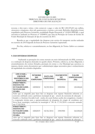 ESTADO DO CEARÁ
TRIBUNAL DE CONTAS DOS MUNICÍPIOS
DIRETORIA DE FISCALIZAÇÃO
IPU – FUNDEB – PROC. 10294115 7 / 15
noventa e dois reais e trinta e dois centavos) e pago o valor de R$ 1.852.476,00 (um milhão,
oitocentos e cinqüenta e dois mil, quatrocentos e setenta e seis reais). Referidos dispêndios foram
respaldados pelo Processo Licitatório, modalidade Pregão Presencial, nº 11030513PPFME, o qual
encontra-se analisado no Processo nº 10268814, que trata da Prestação de Contas de Gestão do
Fundo Municipal de Educação de Ipu do exercício de 2013.
Ressalte-se que a regularidade das despesas com serviço de transporte escolar realizadas
no exercício de 2014 depende da lisura do Processo Licitatório supracitado.
Por fim, solicita-se o encaminhamento, na fase diligencial, do Termo Aditivo ao contrato
original.
9. DAS DIVERSAS DESPESAS
Analisando as prestações de contas mensais em meio informatizado do SIM, constatou-
se a realização de despesas elencadas no quadro abaixo. Portanto, solicita-se, na fase diligencial, o
encaminhamento dos termos firmados, prestação de contas e a Lei Municipal que autorizou os
repasses, dentre outros documentos que a administração julgue necessários para o esclarecimento
da regularidade dos referidos dispêndios.
CPF/CNPJ –
CREDOR
HISTÓRICO DO
EMPENHO
NÚMERO
DO
EMPENHO
DATA DO
EMPENHO
ELEMENTO
DE
DESPESA
VALOR
EMPENHADO
(R$)
07084577000178 -
INSTITUTO
EUVALDO LODI -
NUCLEO DO
CEARA
02090032 30/09/2014 33903900 120.000,00
Valor que se empenha para fazer face as despesas com repasse financeiro referente ao
convenio celebrado entre a prefeitura municipal de ipu - através da secretaria de educação -
fundeb e o Instituto Euvaldo Lodi - núcleo do ceará (bolsas auxilio dos estagiários), visando
a cooperação técnica para a operacionalização de programa de estagio de estudantes em
favor deste município, conforme lei municipal n° 341 de 17/10/2014 e convenio assinado
em 17/02/2014.
07084577000178 -
INSTITUTO
EUVALDO LODI -
NUCLEO DO
CEARA
02060019 02/06/2014 33903900 160.000,00
valor que se empenha para fazer face as despesas com repasse financeiro referente ao
convenio celebrado entre a prefeitura municipal de ipu - atraves da secretaria de educação -
 