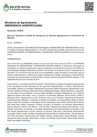 Ministerio de Agroindustria
EMERGENCIA AGROPECUARIA
Resolución 142/2016
Dase por declarado el estado de emergencia y/o desastre agropecuario en la Provincia de
Mendoza.
Bs. As., 13/04/2016
VISTO el Expediente N° S05:0006310/2016 del Registro del MINISTERIO DE AGROINDUSTRIA, la Ley
N° 26.509 y su Decreto Reglamentario N° 1.712 del 10 de noviembre de 2009, el Acta de la reunión de la
COMISIÓN NACIONAL DE EMERGENCIAS Y DESASTRES AGROPECUARIOS del 30 de marzo de
2016, y
CONSIDERANDO:
Que la Provincia de MENDOZA solicita en la reunión del 30 de marzo de 2016 a la COMISIÓN
NACIONAL DE EMERGENCIAS Y DESASTRES AGROPECUARIOS, la declaración del estado de
emergencia y/o desastre agropecuario, según corresponda, en los términos de la Ley N° 26.509 que
fuera declarado mediante el Decreto Provincial N° 146 de fecha 10 de febrero de 2016, modificado por el
Decreto N° 277 del 29 de marzo de 2016, en las propiedades rurales ubicadas en zonas bajo riego de
diversos departamentos y distritos provinciales, afectadas por heladas, granizadas e intensas lluvias
acaecidas por la denominada corriente El Niño, durante el período agrícola 2015/2016 desde el 11 de
septiembre de 2015 al 31 de marzo de 2017.
Que el Artículo 1° del citado Decreto Provincial N° 146/16 declara en estado de emergencia agropecuaria
a las propiedades rurales afectadas de los siguientes departamentos y distritos: Departamento
Guaymallén: Distrito Los Corralitos; Departamento Las Heras: Distrito Panquehua; Departamento Luján
de Cuyo: Distritos El Carrizal y Mayor Drummond; Departamento Maipú: Distritos Barrancas, Coquimbito,
Cruz de Piedra, Fray Luis Beltrán, Lunlunta, Rodeo del Medio y Russell; Departamento Junín: Distritos
Algarrobo Grande, Alto Verde, Junín, La Colonia, Los Barriales, Medrano, Mundo Nuevo, Phillips y
Rodríguez Peña; Departamento La Paz: Distritos La Paz y Las Chacritas; Departamento Rivadavia:
Distritos Andrade, El Mirador, La Central, La Libertad, Los Árboles, Los Campamentos, Medrano, Mundo
Nuevo, Reducción, Rivadavia y Santa María de Oro; Departamento San Martín: Distritos Alto Salvador,
Alto Verde, Buen Orden, Chapanay, Chivilcoy, El Espino, El Ramblón, Las Chimbas, Montecaseros,
Nueva California, Palmira, San Martín y Tres Porteñas; Departamento Santa Rosa Distritos: 12 de
Octubre, Santa Rosa, La Dormida y Las Catitas; Departamento San Carlos Distritos: La Consulta y Villa
San Carlos; Departamento Tunuyán: Distritos Los Sauces, Villa Seca y Vista Flores; Departamento
Tupungato: Distrito Cordón del Plata; Departamento General Alvear: Distritos Bowen, General Alvear y
San Pedro del Atuel y Departamento San Rafael: Distritos Cañada Seca, Cuadro Benegas, Cuadro
Nacional, El Cerrito, Goudge, Jaime Prats, La Llave, Las Paredes, Monte Comán, Rama Caída, Real del
Padre, San Rafael y Villa Atuel.
https://www.boletinoficial.gob.ar/pdf/linkQR/SVJQdFJpTENKSjQrdTVReEh2ZkU0dz09
Página 1
 