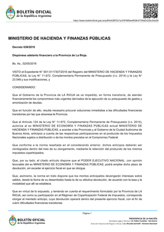 MINISTERIO DE HACIENDA Y FINANZAS PÚBLICAS
Decreto 638/2016
Dispónese adelanto financiero a la Provincia de La Rioja.
Bs. As., 02/05/2016
VISTO el Expediente N° S01:0117307/2016 del Registro del MINISTERIO DE HACIENDA Y FINANZAS
PÚBLICAS, la Ley N° 11.672, Complementaria Permanente de Presupuesto (t.o. 2014) y la Ley N°
23.548 y sus modificaciones, y
CONSIDERANDO:
Que el Gobierno de la Provincia de LA RIOJA se ve impedido, en forma transitoria, de atender
financieramente los compromisos más urgentes derivados de la ejecución de su presupuesto de gastos y
amortización de deudas.
Que en función de ello, resulta necesario procurar soluciones inmediatas a las dificultades financieras
transitorias por las que atraviesa la Provincia.
Que el Artículo 124 de la Ley N° 11.672, Complementaria Permanente de Presupuesto (t.o. 2014),
autoriza al ex MINISTERIO DE ECONOMÍA Y FINANZAS PÚBLICAS actual MINISTERIO DE
HACIENDA Y FINANZAS PÚBLICAS, a acordar a las Provincias y al Gobierno de la Ciudad Autónoma de
Buenos Aires, anticipos a cuenta de las respectivas participaciones en el producido de los Impuestos
Nacionales sujetos a distribución o de los montos previstos en el Compromiso Federal.
Que conforme a la norma reseñada en el considerando anterior, dichos anticipos deberán ser
reintegrados dentro del mes de su otorgamiento, mediante la retención del producido de los mismos
impuestos coparticipados.
Que, por su lado, el citado artículo dispone que el PODER EJECUTIVO NACIONAL, con opinión
favorable del ex MINISTERIO DE ECONOMÍA Y FINANZAS PÚBLICAS, podrá ampliar dicho plazo de
devolución, sin exceder el ejercicio fiscal en que se otorgue.
Que, asimismo, la norma en trato dispone que los montos anticipados devengarán intereses sobre
saldos, desde la fecha de su desembolso hasta la de su efectiva devolución, de acuerdo con la tasa y la
modalidad que allí se establece.
Que en virtud de lo expuesto, y teniendo en cuenta el requerimiento formulado por la Provincia de LA
RIOJA, así como su participación en el Régimen de Coparticipación Federal de Impuestos, corresponde
otorgar el mentado anticipo, cuya devolución operará dentro del presente ejercicio fiscal, con el fin de
cubrir dificultades financieras transitorias.
https://www.boletinoficial.gob.ar/pdf/linkQR/OU1pVHFtM0wxRG8rdTVReEh2ZkU0dz09
Página 1
 