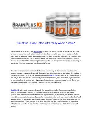 BrainPlus Iq Side Effects it's really works *scam*
Everything we do think about the BrainPlus IQ fixings is that they're gathered in a FDA GMP office and
an ensured lab environment – at any rate, that is the place the maker cases they're produced. At the
point when a recipe calls itself a phosphatidylserine "complex", it commonly implies that it incorporates
phosphatidylserine and a cluster of different fixings. We never realize what those fixings are. The way
that the maker of BrainPlus HQ is so cryptic and shady about its fixings recommends that it's covering up
something – like low measurements or low-quality fixings.
This is the best nootropic accessible in the business sector today. Its demonstrated equation works
ponders in powering your cerebrum with the greater part of its top characteristic fixings. This cerebrum
promoter is made out of incredible powerful substances BrainPlus IQ that support your vitality levels. In
this way, in the event that you are a casualty of memory misfortune, need inspiration, neglect to center
or feel rationally drained, take every day dosage of this astonishing cerebrum supplement. Clients over
the globe having utilized this supplement are very fulfilled by its execution.
BrainPlus IQ is the most secure cerebrum pill that specialists prescribe. This cerebrum wellbeing
equation has an eminent ability to hone your memory and upgrade your mind handling speed.
Specialists are of the perspective that this mind supporter helps you dispose of your mental tiredness.
Indeed, it advances vitality levels and you perform much better at work. It is sheltered and perfect for all
ages because of its completely home grown fixings. Different famous US specialists have welcomed this
advancement in the field of therapeutic science. They trust that it is a solid answer for all your mind
related issues. Mind Plus IQ is planned in a profoundly safe environment of a GMP affirmed research
center.
 