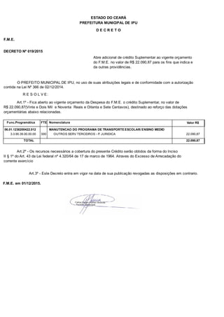 PREFEITURA MUNICIPAL DE IPU
ESTADO DO CEARÁ
D E C R E T O
F.M.E.
DECRETO Nº 019/2015
Abre adicional de crédito Suplementar ao vigente orçamento
do F.M.E. no valor de R$ 22.090,87 para os fins que indica e
da outras providências.
O PREFEITO MUNICIPAL DE IPU, no uso de suas atribuições legais e de conformidade com a autorização
contida na Lei Nº 366 de 02/12/2014.
R E S O L V E:
Art.1º - Fica aberto ao vigente orçamento da Despesa do F.M.E. o crédito Suplementar, no valor de
R$ 22.090,87(Vinte e Dois Mil e Noventa Reais e Oitenta e Sete Centavos), destinado ao reforço das dotações
orçamentárias abaixo relacionadas.
Func.Programática Nomenclatura Valor R$FTE
06.01.1236200422.012 MANUTENCAO DO PROGRAMA DE TRANSPORTE ESCOLAR/ ENSINO MEDIO
3.3.90.39.00.00.00 OUTROS SERV TERCEIROS - P. JURIDICA 22.090,87000
TOTAL 22.090,87
Art.2º - Os recursos necessários a cobertura do presente Crédito serão obtidos da forma do Inciso
II § 1º do Art. 43 da Lei federal nº 4.320/64 de 17 de marco de 1964. Atraves do Excesso de Arrecadação do
corrente exercício
Art.3º - Este Decreto entra em vigor na data de sua publicação revogadas as disposições em contrario.
F.M.E. em 01/12/2015.
 