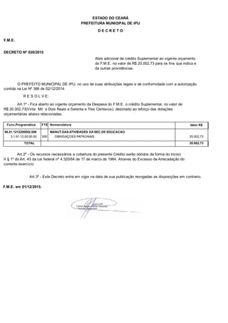 PREFEITURA MUNICIPAL DE IPU
ESTADO DO CEARÁ
D E C R E T O
F.M.E.
DECRETO Nº 020/2015
Abre adicional de crédito Suplementar ao vigente orçamento
do F.M.E. no valor de R$ 20.002,73 para os fins que indica e
da outras providências.
O PREFEITO MUNICIPAL DE IPU, no uso de suas atribuições legais e de conformidade com a autorização
contida na Lei Nº 366 de 02/12/2014.
R E S O L V E:
Art.1º - Fica aberto ao vigente orçamento da Despesa do F.M.E. o crédito Suplementar, no valor de
R$ 20.002,73(Vinte Mil e Dois Reais e Setenta e Tres Centavos), destinado ao reforço das dotações
orçamentárias abaixo relacionadas.
Func.Programática Nomenclatura Valor R$FTE
06.01.1212200092.008 MANUT.DAS ATIVIDADES DA SEC.DE EDUCACAO
3.1.91.13.00.00.00 OBRIGAÇOES PATRONAIS 20.002,73000
TOTAL 20.002,73
Art.2º - Os recursos necessários a cobertura do presente Crédito serão obtidos da forma do Inciso
II § 1º do Art. 43 da Lei federal nº 4.320/64 de 17 de marco de 1964. Atraves do Excesso de Arrecadação do
corrente exercício
Art.3º - Este Decreto entra em vigor na data de sua publicação revogadas as disposições em contrario.
F.M.E. em 01/12/2015.
 