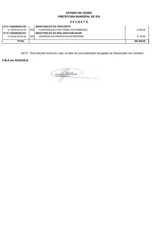 PREFEITURA MUNICIPAL DE IPU
ESTADO DO CEARÁ
D E C R E T O
07.01.1030200252.030 MANUTENCAO DO CEO/CEDITE
3.1.90.04.00.00.00 CONTRATACAO POR TEMPO DETERMINADO 5.000,00000
07.01.1030500362.031 MANUTENCAO DA VIGILANCIA EM SAUDE
3.3.90.92.00.00.00 DESPESAS DE EXERCICIOS ANTERIORES 9.118,00000
TOTAL 206.490,00
Art.3º - Este Decreto entra em vigor na data de sua publicação revogadas as disposições em contrario.
F.M.S em 02/03/2015.
 