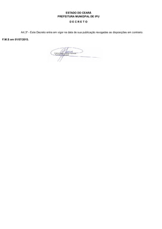 PREFEITURA MUNICIPAL DE IPU
ESTADO DO CEARÁ
D E C R E T O
Art.3º - Este Decreto entra em vigor na data de sua publicação revogadas as disposições em contrario.
F.M.S em 01/07/2015.
 
