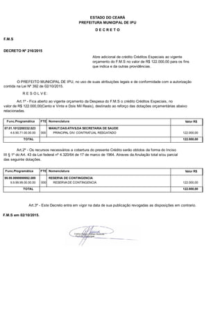 PREFEITURA MUNICIPAL DE IPU
ESTADO DO CEARÁ
D E C R E T O
F.M.S
DECRETO Nº 216/2015
Abre adicional de crédito Créditos Especiais ao vigente
orçamento do F.M.S no valor de R$ 122.000,00 para os fins
que indica e da outras providências.
O PREFEITO MUNICIPAL DE IPU, no uso de suas atribuições legais e de conformidade com a autorização
contida na Lei Nº 392 de 02/10/2015.
R E S O L V E:
Art.1º - Fica aberto ao vigente orçamento da Despesa do F.M.S o crédito Créditos Especiais, no
valor de R$ 122.000,00(Cento e Vinte e Dois Mil Reais), destinado ao reforço das dotações orçamentárias abaixo
relacionadas.
Func.Programática Nomenclatura Valor R$FTE
07.01.1012200332.023 MANUT.DAS ATIVS.DA SECRETARIA DE SAUDE
4.6.90.71.00.00.00 PRINCIPAL DIV. CONTRATUAL RESGATADO 122.000,00000
TOTAL 122.000,00
Art.2º - Os recursos necessários a cobertura do presente Crédito serão obtidos da forma do Inciso
III § 1º do Art. 43 da Lei federal nº 4.320/64 de 17 de marco de 1964. Atraves da Anulação total e/ou parcial
das seguinte dotações.
Func.Programática Nomenclatura Valor R$FTE
99.99.9999999992.089 RESERVA DE CONTINGENCIA
9.9.99.99.00.00.00 RESERVA DE CONTINGENCIA 122.000,00000
TOTAL 122.000,00
Art.3º - Este Decreto entra em vigor na data de sua publicação revogadas as disposições em contrario.
F.M.S em 02/10/2015.
 