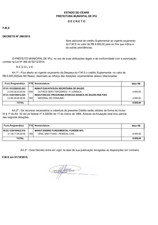 PREFEITURA MUNICIPAL DE IPU
ESTADO DO CEARÁ
D E C R E T O
F.M.S
DECRETO Nº 280/2015
Abre adicional de crédito Suplementar ao vigente orçamento
do F.M.S no valor de R$ 6.000,00 para os fins que indica e
da outras providências.
O PREFEITO MUNICIPAL DE IPU, no uso de suas atribuições legais e de conformidade com a autorização
contida na Lei Nº 366 de 02/12/2014.
R E S O L V E:
Art.1º - Fica aberto ao vigente orçamento da Despesa do F.M.S o crédito Suplementar, no valor de
R$ 6.000,00(Seis Mil Reais), destinado ao reforço das dotações orçamentárias abaixo relacionadas.
Func.Programática Nomenclatura Valor R$FTE
07.01.1012200332.023 MANUT.DAS ATIVS.DA SECRETARIA DE SAUDE
3.3.90.39.00.00.00 OUTROS SERV TERCEIROS - P. JURIDICA 4.000,00000
07.01.1030100912.025 MANUTENCAO PROGRAMA ATENCAO BASICA DE SAUDE-PAB FIXO
3.3.90.30.00.00.00 MATERIAL DE CONSUMO 2.000,00000
TOTAL 6.000,00
Art.2º - Os recursos necessários a cobertura do presente Crédito serão obtidos da forma do Inciso
III § 1º do Art. 43 da Lei federal nº 4.320/64 de 17 de marco de 1964. Atraves da Anulação total e/ou parcial
das seguinte dotações.
Func.Programática Nomenclatura Valor R$FTE
06.02.1236100422.019 MANUT.ENSINO FUNDAMENTAL-FUNDEB 40%
3.1.90.11.00.00.00 VENC VANT FIXAS - PESSOAL CIVIL 6.000,00000
TOTAL 6.000,00
Art.3º - Este Decreto entra em vigor na data de sua publicação revogadas as disposições em contrario.
F.M.S em 01/10/2015.
 
