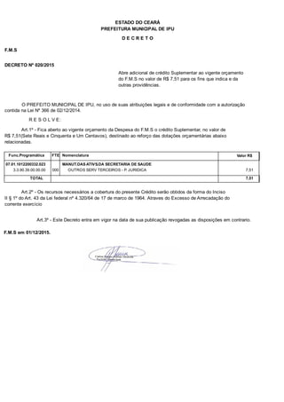 PREFEITURA MUNICIPAL DE IPU
ESTADO DO CEARÁ
D E C R E T O
F.M.S
DECRETO Nº 020/2015
Abre adicional de crédito Suplementar ao vigente orçamento
do F.M.S no valor de R$ 7,51 para os fins que indica e da
outras providências.
O PREFEITO MUNICIPAL DE IPU, no uso de suas atribuições legais e de conformidade com a autorização
contida na Lei Nº 366 de 02/12/2014.
R E S O L V E:
Art.1º - Fica aberto ao vigente orçamento da Despesa do F.M.S o crédito Suplementar, no valor de
R$ 7,51(Sete Reais e Cinquenta e Um Centavos), destinado ao reforço das dotações orçamentárias abaixo
relacionadas.
Func.Programática Nomenclatura Valor R$FTE
07.01.1012200332.023 MANUT.DAS ATIVS.DA SECRETARIA DE SAUDE
3.3.90.39.00.00.00 OUTROS SERV TERCEIROS - P. JURIDICA 7,51000
TOTAL 7,51
Art.2º - Os recursos necessários a cobertura do presente Crédito serão obtidos da forma do Inciso
II § 1º do Art. 43 da Lei federal nº 4.320/64 de 17 de marco de 1964. Atraves do Excesso de Arrecadação do
corrente exercício
Art.3º - Este Decreto entra em vigor na data de sua publicação revogadas as disposições em contrario.
F.M.S em 01/12/2015.
 