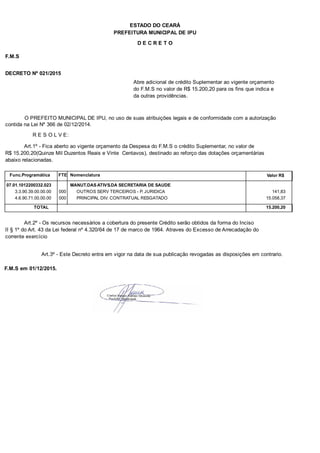 PREFEITURA MUNICIPAL DE IPU
ESTADO DO CEARÁ
D E C R E T O
F.M.S
DECRETO Nº 021/2015
Abre adicional de crédito Suplementar ao vigente orçamento
do F.M.S no valor de R$ 15.200,20 para os fins que indica e
da outras providências.
O PREFEITO MUNICIPAL DE IPU, no uso de suas atribuições legais e de conformidade com a autorização
contida na Lei Nº 366 de 02/12/2014.
R E S O L V E:
Art.1º - Fica aberto ao vigente orçamento da Despesa do F.M.S o crédito Suplementar, no valor de
R$ 15.200,20(Quinze Mil Duzentos Reais e Vinte Centavos), destinado ao reforço das dotações orçamentárias
abaixo relacionadas.
Func.Programática Nomenclatura Valor R$FTE
07.01.1012200332.023 MANUT.DAS ATIVS.DA SECRETARIA DE SAUDE
3.3.90.39.00.00.00 OUTROS SERV TERCEIROS - P. JURIDICA 141,83000
4.6.90.71.00.00.00 PRINCIPAL DIV. CONTRATUAL RESGATADO 15.058,37000
TOTAL 15.200,20
Art.2º - Os recursos necessários a cobertura do presente Crédito serão obtidos da forma do Inciso
II § 1º do Art. 43 da Lei federal nº 4.320/64 de 17 de marco de 1964. Atraves do Excesso de Arrecadação do
corrente exercício
Art.3º - Este Decreto entra em vigor na data de sua publicação revogadas as disposições em contrario.
F.M.S em 01/12/2015.
 