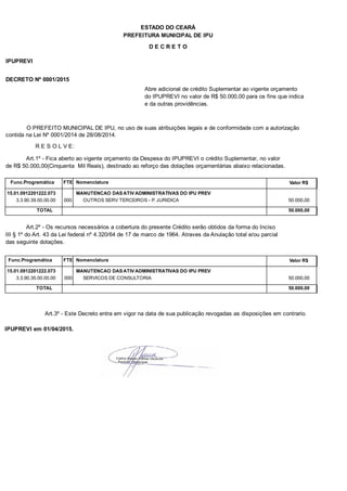 PREFEITURA MUNICIPAL DE IPU
ESTADO DO CEARÁ
D E C R E T O
IPUPREVI
DECRETO Nº 0001/2015
Abre adicional de crédito Suplementar ao vigente orçamento
do IPUPREVI no valor de R$ 50.000,00 para os fins que indica
e da outras providências.
O PREFEITO MUNICIPAL DE IPU, no uso de suas atribuições legais e de conformidade com a autorização
contida na Lei Nº 0001/2014 de 28/08/2014.
R E S O L V E:
Art.1º - Fica aberto ao vigente orçamento da Despesa do IPUPREVI o crédito Suplementar, no valor
de R$ 50.000,00(Cinquenta Mil Reais), destinado ao reforço das dotações orçamentárias abaixo relacionadas.
Func.Programática Nomenclatura Valor R$FTE
15.01.0912201222.073 MANUTENCAO DAS ATIV ADMINISTRATIVAS DO IPU PREV
3.3.90.39.00.00.00 OUTROS SERV TERCEIROS - P. JURIDICA 50.000,00000
TOTAL 50.000,00
Art.2º - Os recursos necessários a cobertura do presente Crédito serão obtidos da forma do Inciso
III § 1º do Art. 43 da Lei federal nº 4.320/64 de 17 de marco de 1964. Atraves da Anulação total e/ou parcial
das seguinte dotações.
Func.Programática Nomenclatura Valor R$FTE
15.01.0912201222.073 MANUTENCAO DAS ATIV ADMINISTRATIVAS DO IPU PREV
3.3.90.35.00.00.00 SERVICOS DE CONSULTORIA 50.000,00000
TOTAL 50.000,00
Art.3º - Este Decreto entra em vigor na data de sua publicação revogadas as disposições em contrario.
IPUPREVI em 01/04/2015.
 
