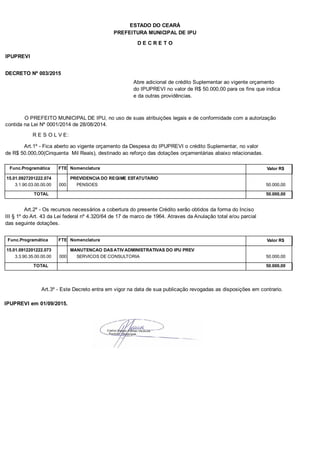 PREFEITURA MUNICIPAL DE IPU
ESTADO DO CEARÁ
D E C R E T O
IPUPREVI
DECRETO Nº 003/2015
Abre adicional de crédito Suplementar ao vigente orçamento
do IPUPREVI no valor de R$ 50.000,00 para os fins que indica
e da outras providências.
O PREFEITO MUNICIPAL DE IPU, no uso de suas atribuições legais e de conformidade com a autorização
contida na Lei Nº 0001/2014 de 28/08/2014.
R E S O L V E:
Art.1º - Fica aberto ao vigente orçamento da Despesa do IPUPREVI o crédito Suplementar, no valor
de R$ 50.000,00(Cinquenta Mil Reais), destinado ao reforço das dotações orçamentárias abaixo relacionadas.
Func.Programática Nomenclatura Valor R$FTE
15.01.0927201222.074 PREVIDENCIA DO REGIME ESTATUTARIO
3.1.90.03.00.00.00 PENSOES 50.000,00000
TOTAL 50.000,00
Art.2º - Os recursos necessários a cobertura do presente Crédito serão obtidos da forma do Inciso
III § 1º do Art. 43 da Lei federal nº 4.320/64 de 17 de marco de 1964. Atraves da Anulação total e/ou parcial
das seguinte dotações.
Func.Programática Nomenclatura Valor R$FTE
15.01.0912201222.073 MANUTENCAO DAS ATIV ADMINISTRATIVAS DO IPU PREV
3.3.90.35.00.00.00 SERVICOS DE CONSULTORIA 50.000,00000
TOTAL 50.000,00
Art.3º - Este Decreto entra em vigor na data de sua publicação revogadas as disposições em contrario.
IPUPREVI em 01/09/2015.
 