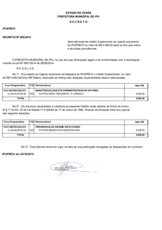 PREFEITURA MUNICIPAL DE IPU
ESTADO DO CEARÁ
D E C R E T O
IPUPREVI
DECRETO Nº 005/2015
Abre adicional de crédito Suplementar ao vigente orçamento
do IPUPREVI no valor de R$ 5.000,00 para os fins que indica
e da outras providências.
O PREFEITO MUNICIPAL DE IPU, no uso de suas atribuições legais e de conformidade com a autorização
contida na Lei Nº 0001/2014 de 28/08/2014.
R E S O L V E:
Art.1º - Fica aberto ao vigente orçamento da Despesa do IPUPREVI o crédito Suplementar, no valor
de R$ 5.000,00(Cinco Mil Reais), destinado ao reforço das dotações orçamentárias abaixo relacionadas.
Func.Programática Nomenclatura Valor R$FTE
15.01.0912201222.073 MANUTENCAO DAS ATIV ADMINISTRATIVAS DO IPU PREV
3.3.90.39.00.00.00 OUTROS SERV TERCEIROS - P. JURIDICA 5.000,00000
TOTAL 5.000,00
Art.2º - Os recursos necessários a cobertura do presente Crédito serão obtidos da forma do Inciso
III § 1º do Art. 43 da Lei federal nº 4.320/64 de 17 de marco de 1964. Atraves da Anulação total e/ou parcial
das seguinte dotações.
Func.Programática Nomenclatura Valor R$FTE
15.01.0927201222.074 PREVIDENCIA DO REGIME ESTATUTARIO
3.3.90.08.00.00.00 OUTROS BENEFICIOS ASSISTENCIAIS 5.000,00000
TOTAL 5.000,00
Art.3º - Este Decreto entra em vigor na data de sua publicação revogadas as disposições em contrario.
IPUPREVI em 22/10/2015.
 