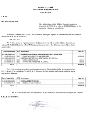 PREFEITURA MUNICIPAL DE IPU
ESTADO DO CEARÁ
D E C R E T O
F.M.A.S.
DECRETO Nº 099/2015
Abre adicional de crédito Créditos Especiais ao vigente
orçamento do F.M.A.S. no valor de R$ 43.000,00 para os fins
que indica e da outras providências.
O PREFEITO MUNICIPAL DE IPU, no uso de suas atribuições legais e de conformidade com a autorização
contida na Lei Nº 392 de 02/10/2015.
R E S O L V E:
Art.1º - Fica aberto ao vigente orçamento da Despesa do F.M.A.S. o crédito Créditos Especiais, no
valor de R$ 43.000,00(Quarenta e Tres Mil Reais), destinado ao reforço das dotações orçamentárias abaixo
relacionadas.
Func.Programática Nomenclatura Valor R$FTE
08.01.0812200072.033 PAGAMENTO DE PESSOAL E ENCARGOS SOCIAIS - SECRETARIA
4.6.90.71.00.00.00 PRINCIPAL DIV. CONTRATUAL RESGATADO 40.000,00000
08.01.0824400512.103 BENEFICIOS DE PROTEÇÃO CONTINUADA - BPC ESCOLA
3.3.90.30.00.00.00 MATERIAL DE CONSUMO 1.500,00000
3.3.90.39.00.00.00 OUTROS SERV TERCEIROS - P. JURIDICA 1.500,00000
TOTAL 43.000,00
Art.2º - Os recursos necessários a cobertura do presente Crédito serão obtidos da forma do Inciso
III § 1º do Art. 43 da Lei federal nº 4.320/64 de 17 de marco de 1964. Atraves da Anulação total e/ou parcial
das seguinte dotações.
Func.Programática Nomenclatura Valor R$FTE
99.99.9999999992.089 RESERVA DE CONTINGENCIA
9.9.99.99.00.00.00 RESERVA DE CONTINGENCIA 43.000,00000
TOTAL 43.000,00
Art.3º - Este Decreto entra em vigor na data de sua publicação revogadas as disposições em contrario.
F.M.A.S. em 02/10/2015.
 