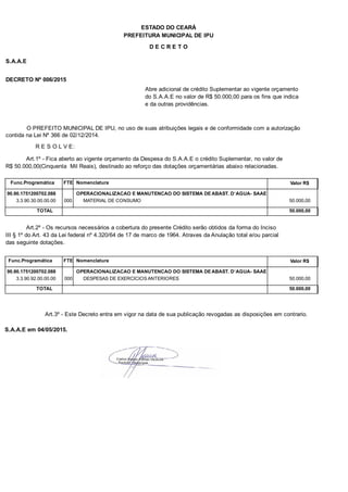 PREFEITURA MUNICIPAL DE IPU
ESTADO DO CEARÁ
D E C R E T O
S.A.A.E
DECRETO Nº 006/2015
Abre adicional de crédito Suplementar ao vigente orçamento
do S.A.A.E no valor de R$ 50.000,00 para os fins que indica
e da outras providências.
O PREFEITO MUNICIPAL DE IPU, no uso de suas atribuições legais e de conformidade com a autorização
contida na Lei Nº 366 de 02/12/2014.
R E S O L V E:
Art.1º - Fica aberto ao vigente orçamento da Despesa do S.A.A.E o crédito Suplementar, no valor de
R$ 50.000,00(Cinquenta Mil Reais), destinado ao reforço das dotações orçamentárias abaixo relacionadas.
Func.Programática Nomenclatura Valor R$FTE
90.90.1751200702.088 OPERACIONALIZACAO E MANUTENCAO DO SISTEMA DE ABAST. D`AGUA- SAAE
3.3.90.30.00.00.00 MATERIAL DE CONSUMO 50.000,00000
TOTAL 50.000,00
Art.2º - Os recursos necessários a cobertura do presente Crédito serão obtidos da forma do Inciso
III § 1º do Art. 43 da Lei federal nº 4.320/64 de 17 de marco de 1964. Atraves da Anulação total e/ou parcial
das seguinte dotações.
Func.Programática Nomenclatura Valor R$FTE
90.90.1751200702.088 OPERACIONALIZACAO E MANUTENCAO DO SISTEMA DE ABAST. D`AGUA- SAAE
3.3.90.92.00.00.00 DESPESAS DE EXERCICIOS ANTERIORES 50.000,00000
TOTAL 50.000,00
Art.3º - Este Decreto entra em vigor na data de sua publicação revogadas as disposições em contrario.
S.A.A.E em 04/05/2015.
 