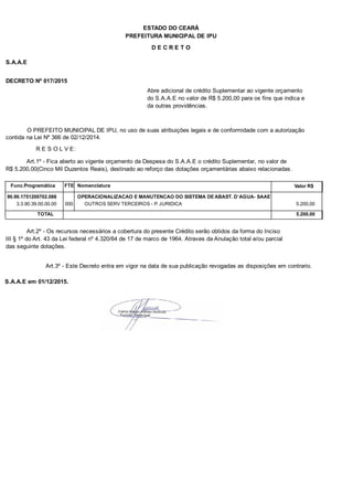 PREFEITURA MUNICIPAL DE IPU
ESTADO DO CEARÁ
D E C R E T O
S.A.A.E
DECRETO Nº 017/2015
Abre adicional de crédito Suplementar ao vigente orçamento
do S.A.A.E no valor de R$ 5.200,00 para os fins que indica e
da outras providências.
O PREFEITO MUNICIPAL DE IPU, no uso de suas atribuições legais e de conformidade com a autorização
contida na Lei Nº 366 de 02/12/2014.
R E S O L V E:
Art.1º - Fica aberto ao vigente orçamento da Despesa do S.A.A.E o crédito Suplementar, no valor de
R$ 5.200,00(Cinco Mil Duzentos Reais), destinado ao reforço das dotações orçamentárias abaixo relacionadas.
Func.Programática Nomenclatura Valor R$FTE
90.90.1751200702.088 OPERACIONALIZACAO E MANUTENCAO DO SISTEMA DE ABAST. D`AGUA- SAAE
3.3.90.39.00.00.00 OUTROS SERV TERCEIROS - P. JURIDICA 5.200,00000
TOTAL 5.200,00
Art.2º - Os recursos necessários a cobertura do presente Crédito serão obtidos da forma do Inciso
III § 1º do Art. 43 da Lei federal nº 4.320/64 de 17 de marco de 1964. Atraves da Anulação total e/ou parcial
das seguinte dotações.
Art.3º - Este Decreto entra em vigor na data de sua publicação revogadas as disposições em contrario.
S.A.A.E em 01/12/2015.
 