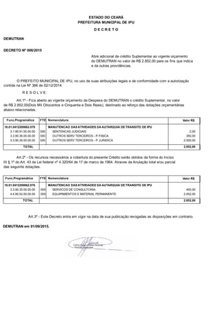 PREFEITURA MUNICIPAL DE IPU
ESTADO DO CEARÁ
D E C R E T O
DEMUTRAN
DECRETO Nº 006/2015
Abre adicional de crédito Suplementar ao vigente orçamento
do DEMUTRAN no valor de R$ 2.852,00 para os fins que indica
e da outras providências.
O PREFEITO MUNICIPAL DE IPU, no uso de suas atribuições legais e de conformidade com a autorização
contida na Lei Nº 366 de 02/12/2014.
R E S O L V E:
Art.1º - Fica aberto ao vigente orçamento da Despesa do DEMUTRAN o crédito Suplementar, no valor
de R$ 2.852,00(Dois Mil Oitocentos e Cinquenta e Dois Reais), destinado ao reforço das dotações orçamentárias
abaixo relacionadas.
Func.Programática Nomenclatura Valor R$FTE
16.01.0412200662.076 MANUTENCAO DAS ATIVIDADES DA AUTARQUIA DE TRANSITO DE IPU
3.1.90.91.00.00.00 SENTENCAS JUDICIAIS 2,00000
3.3.90.36.00.00.00 OUTROS SERV TERCEIROS - P. FISICA 350,00000
3.3.90.39.00.00.00 OUTROS SERV TERCEIROS - P. JURIDICA 2.500,00000
TOTAL 2.852,00
Art.2º - Os recursos necessários a cobertura do presente Crédito serão obtidos da forma do Inciso
III § 1º do Art. 43 da Lei federal nº 4.320/64 de 17 de marco de 1964. Atraves da Anulação total e/ou parcial
das seguinte dotações.
Func.Programática Nomenclatura Valor R$FTE
16.01.0412200662.076 MANUTENCAO DAS ATIVIDADES DA AUTARQUIA DE TRANSITO DE IPU
3.3.90.35.00.00.00 SERVICOS DE CONSULTORIA 400,00000
4.4.90.52.00.00.00 EQUIPAMENTOS E MATERIAL PERMANENTE 2.452,00000
TOTAL 2.852,00
Art.3º - Este Decreto entra em vigor na data de sua publicação revogadas as disposições em contrario.
DEMUTRAN em 01/09/2015.
 