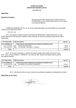 PREFEITURA MUNICIPAL DE IPU
ESTADO DO CEARÁ
D E C R E T O
DEMUTRAN
DECRETO Nº 029/2015
Abre adicional de crédito Suplementar ao vigente orçamento
do DEMUTRAN no valor de R$ 5.240,00 para os fins que indica
e da outras providências.
O PREFEITO MUNICIPAL DE IPU, no uso de suas atribuições legais e de conformidade com a autorização
contida na Lei Nº 366 de 02/12/2014.
R E S O L V E:
Art.1º - Fica aberto ao vigente orçamento da Despesa do DEMUTRAN o crédito Suplementar, no valor
de R$ 5.240,00(Cinco Mil Duzentos e Quarenta Reais), destinado ao reforço das dotações orçamentárias abaixo
relacionadas.
Func.Programática Nomenclatura Valor R$FTE
16.01.0412200662.076 MANUTENCAO DAS ATIVIDADES DA AUTARQUIA DE TRANSITO DE IPU
3.1.91.13.00.00.00 OBRIGAÇOES PATRONAIS 900,00000
3.3.90.39.00.00.00 OUTROS SERV TERCEIROS - P. JURIDICA 4.340,00000
TOTAL 5.240,00
Art.2º - Os recursos necessários a cobertura do presente Crédito serão obtidos da forma do Inciso
III § 1º do Art. 43 da Lei federal nº 4.320/64 de 17 de marco de 1964. Atraves da Anulação total e/ou parcial
das seguinte dotações.
Func.Programática Nomenclatura Valor R$FTE
16.01.0412200662.076 MANUTENCAO DAS ATIVIDADES DA AUTARQUIA DE TRANSITO DE IPU
4.4.90.52.00.00.00 EQUIPAMENTOS E MATERIAL PERMANENTE 5.240,00000
TOTAL 5.240,00
Art.3º - Este Decreto entra em vigor na data de sua publicação revogadas as disposições em contrario.
DEMUTRAN em 03/11/2015.
 