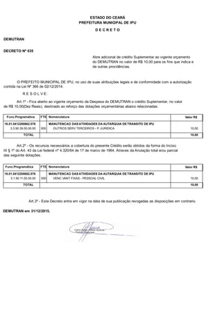 PREFEITURA MUNICIPAL DE IPU
ESTADO DO CEARÁ
D E C R E T O
DEMUTRAN
DECRETO Nº 035
Abre adicional de crédito Suplementar ao vigente orçamento
do DEMUTRAN no valor de R$ 10,00 para os fins que indica e
da outras providências.
O PREFEITO MUNICIPAL DE IPU, no uso de suas atribuições legais e de conformidade com a autorização
contida na Lei Nº 366 de 02/12/2014.
R E S O L V E:
Art.1º - Fica aberto ao vigente orçamento da Despesa do DEMUTRAN o crédito Suplementar, no valor
de R$ 10,00(Dez Reais), destinado ao reforço das dotações orçamentárias abaixo relacionadas.
Func.Programática Nomenclatura Valor R$FTE
16.01.0412200662.076 MANUTENCAO DAS ATIVIDADES DA AUTARQUIA DE TRANSITO DE IPU
3.3.90.39.00.00.00 OUTROS SERV TERCEIROS - P. JURIDICA 10,00000
TOTAL 10,00
Art.2º - Os recursos necessários a cobertura do presente Crédito serão obtidos da forma do Inciso
III § 1º do Art. 43 da Lei federal nº 4.320/64 de 17 de marco de 1964. Atraves da Anulação total e/ou parcial
das seguinte dotações.
Func.Programática Nomenclatura Valor R$FTE
16.01.0412200662.076 MANUTENCAO DAS ATIVIDADES DA AUTARQUIA DE TRANSITO DE IPU
3.1.90.11.00.00.00 VENC VANT FIXAS - PESSOAL CIVIL 10,00000
TOTAL 10,00
Art.3º - Este Decreto entra em vigor na data de sua publicação revogadas as disposições em contrario.
DEMUTRAN em 31/12/2015.
 
