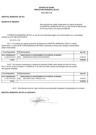 PREFEITURA MUNICIPAL DE IPU
ESTADO DO CEARÁ
D E C R E T O
HOSPITAL MUNICIPAL DO IPU
DECRETO Nº 008/20015
Abre adicional de crédito Suplementar ao vigente orçamento
do HOSPITAL MUNICIPAL DO IPU no valor de R$ 19.000,00 para
os fins que indica e da outras providências.
O PREFEITO MUNICIPAL DE IPU, no uso de suas atribuições legais e de conformidade com a autorização
contida na Lei Nº 366 de 02/12/2014.
R E S O L V E:
Art.1º - Fica aberto ao vigente orçamento da Despesa do HOSPITAL MUNICIPAL DO IPU o crédito
Suplementar, no valor de R$ 19.000,00(Dezenove Mil Reais), destinado ao reforço das dotações orçamentárias
abaixo relacionadas.
Func.Programática Nomenclatura Valor R$FTE
20.01.1030200252.087 MANUTENCAO E FUNCIONAMENTO DO HOSPITAL M UNICIPAL
3.3.90.92.00.00.00 DESPESAS DE EXERCICIOS ANTERIORES 19.000,00000
TOTAL 19.000,00
Art.2º - Os recursos necessários a cobertura do presente Crédito serão obtidos da forma do Inciso
III § 1º do Art. 43 da Lei federal nº 4.320/64 de 17 de marco de 1964. Atraves da Anulação total e/ou parcial
das seguinte dotações.
Func.Programática Nomenclatura Valor R$FTE
20.01.1030200252.087 MANUTENCAO E FUNCIONAMENTO DO HOSPITAL M UNICIPAL
3.1.90.11.00.00.00 VENC VANT FIXAS - PESSOAL CIVIL 19.000,00000
TOTAL 19.000,00
Art.3º - Este Decreto entra em vigor na data de sua publicação revogadas as disposições em contrario.
HOSPITAL MUNICIPAL DO IPU em 02/03/2015.
 