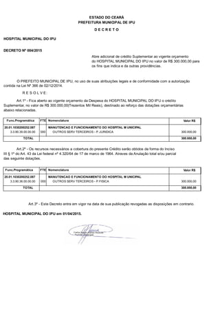 PREFEITURA MUNICIPAL DE IPU
ESTADO DO CEARÁ
D E C R E T O
HOSPITAL MUNICIPAL DO IPU
DECRETO Nº 004/2015
Abre adicional de crédito Suplementar ao vigente orçamento
do HOSPITAL MUNICIPAL DO IPU no valor de R$ 300.000,00 para
os fins que indica e da outras providências.
O PREFEITO MUNICIPAL DE IPU, no uso de suas atribuições legais e de conformidade com a autorização
contida na Lei Nº 366 de 02/12/2014.
R E S O L V E:
Art.1º - Fica aberto ao vigente orçamento da Despesa do HOSPITAL MUNICIPAL DO IPU o crédito
Suplementar, no valor de R$ 300.000,00(Trezentos Mil Reais), destinado ao reforço das dotações orçamentárias
abaixo relacionadas.
Func.Programática Nomenclatura Valor R$FTE
20.01.1030200252.087 MANUTENCAO E FUNCIONAMENTO DO HOSPITAL M UNICIPAL
3.3.90.39.00.00.00 OUTROS SERV TERCEIROS - P. JURIDICA 300.000,00000
TOTAL 300.000,00
Art.2º - Os recursos necessários a cobertura do presente Crédito serão obtidos da forma do Inciso
III § 1º do Art. 43 da Lei federal nº 4.320/64 de 17 de marco de 1964. Atraves da Anulação total e/ou parcial
das seguinte dotações.
Func.Programática Nomenclatura Valor R$FTE
20.01.1030200252.087 MANUTENCAO E FUNCIONAMENTO DO HOSPITAL M UNICIPAL
3.3.90.36.00.00.00 OUTROS SERV TERCEIROS - P. FISICA 300.000,00000
TOTAL 300.000,00
Art.3º - Este Decreto entra em vigor na data de sua publicação revogadas as disposições em contrario.
HOSPITAL MUNICIPAL DO IPU em 01/04/2015.
 