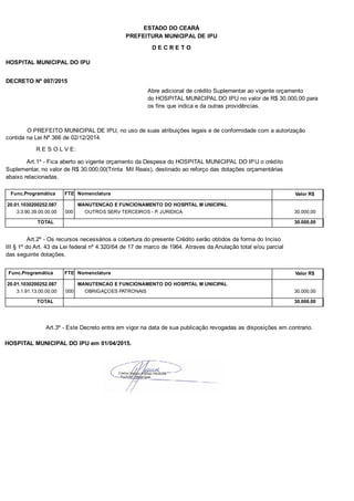 PREFEITURA MUNICIPAL DE IPU
ESTADO DO CEARÁ
D E C R E T O
HOSPITAL MUNICIPAL DO IPU
DECRETO Nº 007/2015
Abre adicional de crédito Suplementar ao vigente orçamento
do HOSPITAL MUNICIPAL DO IPU no valor de R$ 30.000,00 para
os fins que indica e da outras providências.
O PREFEITO MUNICIPAL DE IPU, no uso de suas atribuições legais e de conformidade com a autorização
contida na Lei Nº 366 de 02/12/2014.
R E S O L V E:
Art.1º - Fica aberto ao vigente orçamento da Despesa do HOSPITAL MUNICIPAL DO IPU o crédito
Suplementar, no valor de R$ 30.000,00(Trinta Mil Reais), destinado ao reforço das dotações orçamentárias
abaixo relacionadas.
Func.Programática Nomenclatura Valor R$FTE
20.01.1030200252.087 MANUTENCAO E FUNCIONAMENTO DO HOSPITAL M UNICIPAL
3.3.90.39.00.00.00 OUTROS SERV TERCEIROS - P. JURIDICA 30.000,00000
TOTAL 30.000,00
Art.2º - Os recursos necessários a cobertura do presente Crédito serão obtidos da forma do Inciso
III § 1º do Art. 43 da Lei federal nº 4.320/64 de 17 de marco de 1964. Atraves da Anulação total e/ou parcial
das seguinte dotações.
Func.Programática Nomenclatura Valor R$FTE
20.01.1030200252.087 MANUTENCAO E FUNCIONAMENTO DO HOSPITAL M UNICIPAL
3.1.91.13.00.00.00 OBRIGAÇOES PATRONAIS 30.000,00000
TOTAL 30.000,00
Art.3º - Este Decreto entra em vigor na data de sua publicação revogadas as disposições em contrario.
HOSPITAL MUNICIPAL DO IPU em 01/04/2015.
 