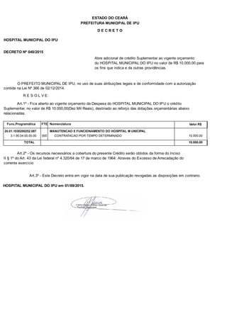 PREFEITURA MUNICIPAL DE IPU
ESTADO DO CEARÁ
D E C R E T O
HOSPITAL MUNICIPAL DO IPU
DECRETO Nº 040/2015
Abre adicional de crédito Suplementar ao vigente orçamento
do HOSPITAL MUNICIPAL DO IPU no valor de R$ 10.000,00 para
os fins que indica e da outras providências.
O PREFEITO MUNICIPAL DE IPU, no uso de suas atribuições legais e de conformidade com a autorização
contida na Lei Nº 366 de 02/12/2014.
R E S O L V E:
Art.1º - Fica aberto ao vigente orçamento da Despesa do HOSPITAL MUNICIPAL DO IPU o crédito
Suplementar, no valor de R$ 10.000,00(Dez Mil Reais), destinado ao reforço das dotações orçamentárias abaixo
relacionadas.
Func.Programática Nomenclatura Valor R$FTE
20.01.1030200252.087 MANUTENCAO E FUNCIONAMENTO DO HOSPITAL M UNICIPAL
3.1.90.04.00.00.00 CONTRATACAO POR TEMPO DETERMINADO 10.000,00000
TOTAL 10.000,00
Art.2º - Os recursos necessários a cobertura do presente Crédito serão obtidos da forma do Inciso
II § 1º do Art. 43 da Lei federal nº 4.320/64 de 17 de marco de 1964. Atraves do Excesso de Arrecadação do
corrente exercício
Art.3º - Este Decreto entra em vigor na data de sua publicação revogadas as disposições em contrario.
HOSPITAL MUNICIPAL DO IPU em 01/09/2015.
 