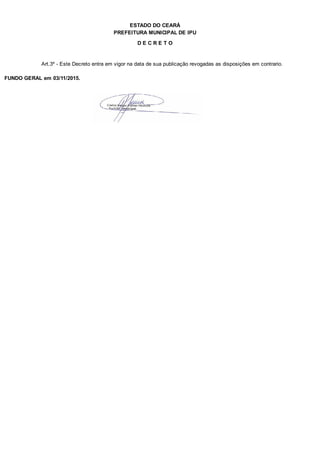 PREFEITURA MUNICIPAL DE IPU
ESTADO DO CEARÁ
D E C R E T O
Art.3º - Este Decreto entra em vigor na data de sua publicação revogadas as disposições em contrario.
FUNDO GERAL em 03/11/2015.
 