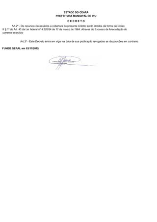 PREFEITURA MUNICIPAL DE IPU
ESTADO DO CEARÁ
D E C R E T O
Art.2º - Os recursos necessários a cobertura do presente Crédito serão obtidos da forma do Inciso
II § 1º do Art. 43 da Lei federal nº 4.320/64 de 17 de marco de 1964. Atraves do Excesso de Arrecadação do
corrente exercício
Art.3º - Este Decreto entra em vigor na data de sua publicação revogadas as disposições em contrario.
FUNDO GERAL em 03/11/2015.
 