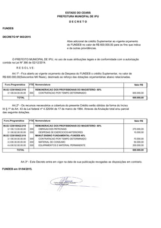 PREFEITURA MUNICIPAL DE IPU
ESTADO DO CEARÁ
D E C R E T O
FUNDEB
DECRETO Nº 003/2015
Abre adicional de crédito Suplementar ao vigente orçamento
do FUNDEB no valor de R$ 600.000,00 para os fins que indica
e da outras providências.
O PREFEITO MUNICIPAL DE IPU, no uso de suas atribuições legais e de conformidade com a autorização
contida na Lei Nº 366 de 02/12/2014.
R E S O L V E:
Art.1º - Fica aberto ao vigente orçamento da Despesa do FUNDEB o crédito Suplementar, no valor de
R$ 600.000,00(Seiscentos Mil Reais), destinado ao reforço das dotações orçamentárias abaixo relacionadas.
Func.Programática Nomenclatura Valor R$FTE
06.02.1236100422.018 REMUNERACAO DOS PROFISSIONAIS DO MAGISTERIO- 60%
3.1.90.04.00.00.00 CONTRATACAO POR TEMPO DETERMINADO 600.000,00000
TOTAL 600.000,00
Art.2º - Os recursos necessários a cobertura do presente Crédito serão obtidos da forma do Inciso
III § 1º do Art. 43 da Lei federal nº 4.320/64 de 17 de marco de 1964. Atraves da Anulação total e/ou parcial
das seguinte dotações.
Func.Programática Nomenclatura Valor R$FTE
06.02.1236100422.018 REMUNERACAO DOS PROFISSIONAIS DO MAGISTERIO- 60%
3.1.90.13.00.00.00 OBRIGACOES PATRONAIS 270.000,00000
3.1.90.92.00.00.00 DESPESAS DE EXERCICIOS ANTERIORES 10.000,00000
06.02.1236100422.019 MANUT.ENSINO FUNDAMENTAL-FUNDEB 40%
3.1.90.04.00.00.00 CONTRATACAO POR TEMPO DETERMINADO 70.000,00000
3.3.90.30.00.00.00 MATERIAL DE CONSUMO 50.000,00000
4.4.90.52.00.00.00 EQUIPAMENTOS E MATERIAL PERMANENTE 200.000,00000
TOTAL 600.000,00
Art.3º - Este Decreto entra em vigor na data de sua publicação revogadas as disposições em contrario.
FUNDEB em 01/04/2015.
 