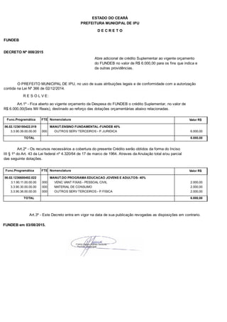PREFEITURA MUNICIPAL DE IPU
ESTADO DO CEARÁ
D E C R E T O
FUNDEB
DECRETO Nº 008/2015
Abre adicional de crédito Suplementar ao vigente orçamento
do FUNDEB no valor de R$ 6.000,00 para os fins que indica e
da outras providências.
O PREFEITO MUNICIPAL DE IPU, no uso de suas atribuições legais e de conformidade com a autorização
contida na Lei Nº 366 de 02/12/2014.
R E S O L V E:
Art.1º - Fica aberto ao vigente orçamento da Despesa do FUNDEB o crédito Suplementar, no valor de
R$ 6.000,00(Seis Mil Reais), destinado ao reforço das dotações orçamentárias abaixo relacionadas.
Func.Programática Nomenclatura Valor R$FTE
06.02.1236100422.019 MANUT.ENSINO FUNDAMENTAL-FUNDEB 40%
3.3.90.39.00.00.00 OUTROS SERV TERCEIROS - P. JURIDICA 6.000,00000
TOTAL 6.000,00
Art.2º - Os recursos necessários a cobertura do presente Crédito serão obtidos da forma do Inciso
III § 1º do Art. 43 da Lei federal nº 4.320/64 de 17 de marco de 1964. Atraves da Anulação total e/ou parcial
das seguinte dotações.
Func.Programática Nomenclatura Valor R$FTE
06.02.1236600492.022 MANUT.DO PROGRAMA EDUCACAO JOVENS E ADULTOS- 40%
3.1.90.11.00.00.00 VENC VANT FIXAS - PESSOAL CIVIL 2.000,00000
3.3.90.30.00.00.00 MATERIAL DE CONSUMO 2.000,00000
3.3.90.36.00.00.00 OUTROS SERV TERCEIROS - P. FISICA 2.000,00000
TOTAL 6.000,00
Art.3º - Este Decreto entra em vigor na data de sua publicação revogadas as disposições em contrario.
FUNDEB em 03/08/2015.
 