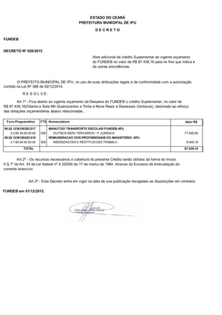 PREFEITURA MUNICIPAL DE IPU
ESTADO DO CEARÁ
D E C R E T O
FUNDEB
DECRETO Nº 020/2015
Abre adicional de crédito Suplementar ao vigente orçamento
do FUNDEB no valor de R$ 87.439,16 para os fins que indica e
da outras providências.
O PREFEITO MUNICIPAL DE IPU, no uso de suas atribuições legais e de conformidade com a autorização
contida na Lei Nº 366 de 02/12/2014.
R E S O L V E:
Art.1º - Fica aberto ao vigente orçamento da Despesa do FUNDEB o crédito Suplementar, no valor de
R$ 87.439,16(Oitenta e Sete Mil Quatrocentos e Trinta e Nove Reais e Dezesseis Centavos), destinado ao reforço
das dotações orçamentárias abaixo relacionadas.
Func.Programática Nomenclatura Valor R$FTE
06.02.1236100382.017 MANUT.DO TRANSPORTE ESCOLAR-FUNDEB 40%
3.3.90.39.00.00.00 OUTROS SERV TERCEIROS - P. JURIDICA 77.490,00000
06.02.1236100422.018 REMUNERACAO DOS PROFISSIONAIS DO MAGISTERIO- 60%
3.1.90.94.00.00.00 INDENIZACOES E RESTITUICOES TRABALH 9.949,16000
TOTAL 87.439,16
Art.2º - Os recursos necessários a cobertura do presente Crédito serão obtidos da forma do Inciso
II § 1º do Art. 43 da Lei federal nº 4.320/64 de 17 de marco de 1964. Atraves do Excesso de Arrecadação do
corrente exercício
Art.3º - Este Decreto entra em vigor na data de sua publicação revogadas as disposições em contrario.
FUNDEB em 01/12/2015.
 