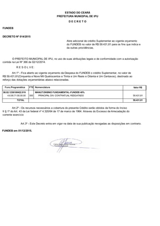 PREFEITURA MUNICIPAL DE IPU
ESTADO DO CEARÁ
D E C R E T O
FUNDEB
DECRETO Nº 014/2015
Abre adicional de crédito Suplementar ao vigente orçamento
do FUNDEB no valor de R$ 59.431,81 para os fins que indica e
da outras providências.
O PREFEITO MUNICIPAL DE IPU, no uso de suas atribuições legais e de conformidade com a autorização
contida na Lei Nº 366 de 02/12/2014.
R E S O L V E:
Art.1º - Fica aberto ao vigente orçamento da Despesa do FUNDEB o crédito Suplementar, no valor de
R$ 59.431,81(Cinquenta e Nove Mil Quatrocentos e Trinta e Um Reais e Oitenta e Um Centavos), destinado ao
reforço das dotações orçamentárias abaixo relacionadas.
Func.Programática Nomenclatura Valor R$FTE
06.02.1236100422.019 MANUT.ENSINO FUNDAMENTAL-FUNDEB 40%
4.6.90.71.00.00.00 PRINCIPAL DIV. CONTRATUAL RESGATADO 59.431,81000
TOTAL 59.431,81
Art.2º - Os recursos necessários a cobertura do presente Crédito serão obtidos da forma do Inciso
II § 1º do Art. 43 da Lei federal nº 4.320/64 de 17 de marco de 1964. Atraves do Excesso de Arrecadação do
corrente exercício
Art.3º - Este Decreto entra em vigor na data de sua publicação revogadas as disposições em contrario.
FUNDEB em 01/12/2015.
 