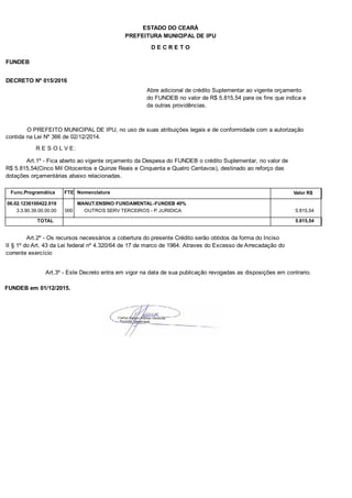 PREFEITURA MUNICIPAL DE IPU
ESTADO DO CEARÁ
D E C R E T O
FUNDEB
DECRETO Nº 015/2016
Abre adicional de crédito Suplementar ao vigente orçamento
do FUNDEB no valor de R$ 5.815,54 para os fins que indica e
da outras providências.
O PREFEITO MUNICIPAL DE IPU, no uso de suas atribuições legais e de conformidade com a autorização
contida na Lei Nº 366 de 02/12/2014.
R E S O L V E:
Art.1º - Fica aberto ao vigente orçamento da Despesa do FUNDEB o crédito Suplementar, no valor de
R$ 5.815,54(Cinco Mil Oitocentos e Quinze Reais e Cinquenta e Quatro Centavos), destinado ao reforço das
dotações orçamentárias abaixo relacionadas.
Func.Programática Nomenclatura Valor R$FTE
06.02.1236100422.019 MANUT.ENSINO FUNDAMENTAL-FUNDEB 40%
3.3.90.39.00.00.00 OUTROS SERV TERCEIROS - P. JURIDICA 5.815,54000
TOTAL 5.815,54
Art.2º - Os recursos necessários a cobertura do presente Crédito serão obtidos da forma do Inciso
II § 1º do Art. 43 da Lei federal nº 4.320/64 de 17 de marco de 1964. Atraves do Excesso de Arrecadação do
corrente exercício
Art.3º - Este Decreto entra em vigor na data de sua publicação revogadas as disposições em contrario.
FUNDEB em 01/12/2015.
 