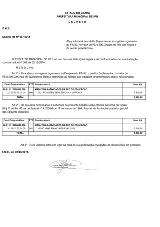 PREFEITURA MUNICIPAL DE IPU
ESTADO DO CEARÁ
D E C R E T O
F.M.E.
DECRETO Nº 007/2015
Abre adicional de crédito Suplementar ao vigente orçamento
do F.M.E. no valor de R$ 5.500,00 para os fins que indica e
da outras providências.
O PREFEITO MUNICIPAL DE IPU, no uso de suas atribuições legais e de conformidade com a autorização
contida na Lei Nº 366 de 02/12/2014.
R E S O L V E:
Art.1º - Fica aberto ao vigente orçamento da Despesa do F.M.E. o crédito Suplementar, no valor de
R$ 5.500,00(Cinco Mil Quinhentos Reais), destinado ao reforço das dotações orçamentárias abaixo relacionadas.
Func.Programática Nomenclatura Valor R$FTE
06.01.1212200092.008 MANUT.DAS ATIVIDADES DA SEC.DE EDUCACAO
3.3.90.39.00.00.00 OUTROS SERV TERCEIROS - P. JURIDICA 5.500,00000
TOTAL 5.500,00
Art.2º - Os recursos necessários a cobertura do presente Crédito serão obtidos da forma do Inciso
III § 1º do Art. 43 da Lei federal nº 4.320/64 de 17 de marco de 1964. Atraves da Anulação total e/ou parcial
das seguinte dotações.
Func.Programática Nomenclatura Valor R$FTE
06.01.1212200092.008 MANUT.DAS ATIVIDADES DA SEC.DE EDUCACAO
3.1.90.11.00.00.00 VENC VANT FIXAS - PESSOAL CIVIL 5.500,00000
TOTAL 5.500,00
Art.3º - Este Decreto entra em vigor na data de sua publicação revogadas as disposições em contrario.
F.M.E. em 01/06/2015.
 