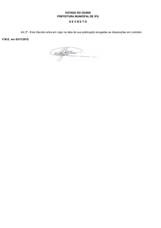 PREFEITURA MUNICIPAL DE IPU
ESTADO DO CEARÁ
D E C R E T O
Art.3º - Este Decreto entra em vigor na data de sua publicação revogadas as disposições em contrario.
F.M.E. em 03/11/2015.
 