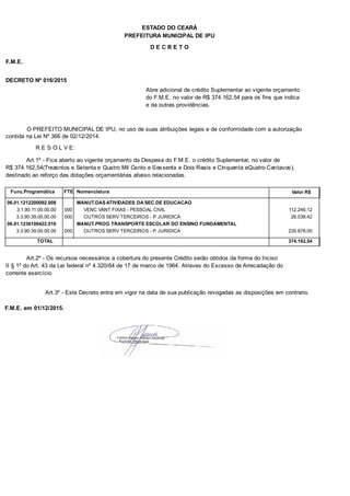 PREFEITURA MUNICIPAL DE IPU
ESTADO DO CEARÁ
D E C R E T O
F.M.E.
DECRETO Nº 016/2015
Abre adicional de crédito Suplementar ao vigente orçamento
do F.M.E. no valor de R$ 374.162,54 para os fins que indica
e da outras providências.
O PREFEITO MUNICIPAL DE IPU, no uso de suas atribuições legais e de conformidade com a autorização
contida na Lei Nº 366 de 02/12/2014.
R E S O L V E:
Art.1º - Fica aberto ao vigente orçamento da Despesa do F.M.E. o crédito Suplementar, no valor de
R$ 374.162,54(Trezentos e Setenta e Quatro Mil Cento e Sessenta e Dois Reais e Cinquenta eQuatro Centavos),
destinado ao reforço das dotações orçamentárias abaixo relacionadas.
Func.Programática Nomenclatura Valor R$FTE
06.01.1212200092.008 MANUT.DAS ATIVIDADES DA SEC.DE EDUCACAO
3.1.90.11.00.00.00 VENC VANT FIXAS - PESSOAL CIVIL 112.246,12000
3.3.90.39.00.00.00 OUTROS SERV TERCEIROS - P. JURIDICA 26.038,42000
06.01.1236100422.010 MANUT.PROG TRANSPORTE ESCOLAR DO ENSINO FUNDAMENTAL
3.3.90.39.00.00.00 OUTROS SERV TERCEIROS - P. JURIDICA 235.878,00000
TOTAL 374.162,54
Art.2º - Os recursos necessários a cobertura do presente Crédito serão obtidos da forma do Inciso
II § 1º do Art. 43 da Lei federal nº 4.320/64 de 17 de marco de 1964. Atraves do Excesso de Arrecadação do
corrente exercício
Art.3º - Este Decreto entra em vigor na data de sua publicação revogadas as disposições em contrario.
F.M.E. em 01/12/2015.
 