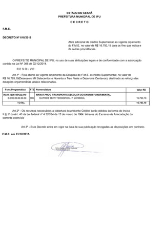 PREFEITURA MUNICIPAL DE IPU
ESTADO DO CEARÁ
D E C R E T O
F.M.E.
DECRETO Nº 018/2015
Abre adicional de crédito Suplementar ao vigente orçamento
do F.M.E. no valor de R$ 16.793,19 para os fins que indica e
da outras providências.
O PREFEITO MUNICIPAL DE IPU, no uso de suas atribuições legais e de conformidade com a autorização
contida na Lei Nº 366 de 02/12/2014.
R E S O L V E:
Art.1º - Fica aberto ao vigente orçamento da Despesa do F.M.E. o crédito Suplementar, no valor de
R$ 16.793,19(Dezesseis Mil Setecentos e Noventa e Tres Reais e Dezenove Centavos), destinado ao reforço das
dotações orçamentárias abaixo relacionadas.
Func.Programática Nomenclatura Valor R$FTE
06.01.1236100422.010 MANUT.PROG TRANSPORTE ESCOLAR DO ENSINO FUNDAMENTAL
3.3.90.39.00.00.00 OUTROS SERV TERCEIROS - P. JURIDICA 16.793,19000
TOTAL 16.793,19
Art.2º - Os recursos necessários a cobertura do presente Crédito serão obtidos da forma do Inciso
II § 1º do Art. 43 da Lei federal nº 4.320/64 de 17 de marco de 1964. Atraves do Excesso de Arrecadação do
corrente exercício
Art.3º - Este Decreto entra em vigor na data de sua publicação revogadas as disposições em contrario.
F.M.E. em 01/12/2015.
 