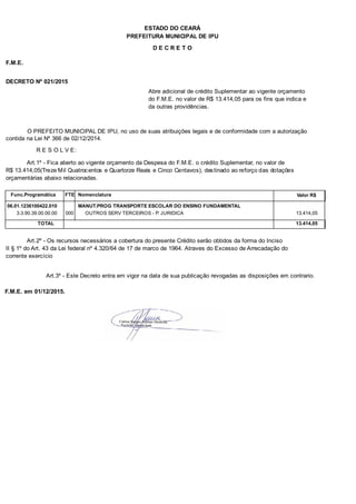PREFEITURA MUNICIPAL DE IPU
ESTADO DO CEARÁ
D E C R E T O
F.M.E.
DECRETO Nº 021/2015
Abre adicional de crédito Suplementar ao vigente orçamento
do F.M.E. no valor de R$ 13.414,05 para os fins que indica e
da outras providências.
O PREFEITO MUNICIPAL DE IPU, no uso de suas atribuições legais e de conformidade com a autorização
contida na Lei Nº 366 de 02/12/2014.
R E S O L V E:
Art.1º - Fica aberto ao vigente orçamento da Despesa do F.M.E. o crédito Suplementar, no valor de
R$ 13.414,05(Treze Mil Quatrocentos e Quartorze Reais e Cinco Centavos), destinado ao reforço das dotações
orçamentárias abaixo relacionadas.
Func.Programática Nomenclatura Valor R$FTE
06.01.1236100422.010 MANUT.PROG TRANSPORTE ESCOLAR DO ENSINO FUNDAMENTAL
3.3.90.39.00.00.00 OUTROS SERV TERCEIROS - P. JURIDICA 13.414,05000
TOTAL 13.414,05
Art.2º - Os recursos necessários a cobertura do presente Crédito serão obtidos da forma do Inciso
II § 1º do Art. 43 da Lei federal nº 4.320/64 de 17 de marco de 1964. Atraves do Excesso de Arrecadação do
corrente exercício
Art.3º - Este Decreto entra em vigor na data de sua publicação revogadas as disposições em contrario.
F.M.E. em 01/12/2015.
 