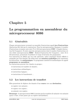 Chapitre 5
La programmation en assembleur du
microprocesseur 8086
5.1 G´en´eralit´es
Chaque microprocesseur reconnait un ensemble d’instructions appel´e jeu d’instructions
(Instruction Set) ﬁx´e par le constructeur. Pour les microprocesseurs classiques, le nombre
d’instructions reconnues varie entre 75 et 150 (microprocesseurs CISC : Complex Instruc-
tion Set Computer). Il existe aussi des microprocesseurs dont le nombre d’instructions est
tr`es r´eduit (microprocesseurs RISC : Reduced Instruction Set Computer) : entre 10 et
30 instructions, permettant d’am´eliorer le temps d’ex´ecution des programmes.
Une instruction est d´eﬁnie par son code op´eratoire, valeur num´erique binaire diﬃcile `a
manipuler par l’ˆetre humain. On utilise donc une notation symbolique pour repr´esenter
les instructions : les mn´emoniques. Un programme constitu´e de mn´emoniques est appel´e
programme en assembleur.
Les instructions peuvent ˆetre class´ees en groupes :
• instructions de transfert de donn´ees ;
• instructions arithm´etiques ;
• instructions logiques ;
• instructions de branchement ...
5.2 Les instructions de transfert
Elles permettent de d´eplacer des donn´ees d’une source vers une destination :
• registre vers m´emoire ;
• registre vers registre ;
• m´emoire vers registre.
Remarque : le microprocesseur 8086 n’autorise pas les transferts de m´emoire vers m´emoire
(pour ce faire, il faut passer par un registre interm´ediaire).
HAGG`EGE, 2003 cours de microprocesseur ISET Rad`es
 