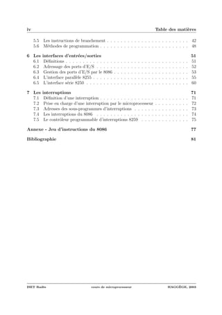 iv Table des mati`eres
5.5 Les instructions de branchement . . . . . . . . . . . . . . . . . . . . . . . . 42
5.6 M´ethodes de programmation . . . . . . . . . . . . . . . . . . . . . . . . . . 48
6 Les interfaces d’entr´ees/sorties 51
6.1 D´eﬁnitions . . . . . . . . . . . . . . . . . . . . . . . . . . . . . . . . . . . . 51
6.2 Adressage des ports d’E/S . . . . . . . . . . . . . . . . . . . . . . . . . . . 52
6.3 Gestion des ports d’E/S par le 8086 . . . . . . . . . . . . . . . . . . . . . . 53
6.4 L’interface parall`ele 8255 . . . . . . . . . . . . . . . . . . . . . . . . . . . . 55
6.5 L’interface s´erie 8250 . . . . . . . . . . . . . . . . . . . . . . . . . . . . . . 60
7 Les interruptions 71
7.1 D´eﬁnition d’une interruption . . . . . . . . . . . . . . . . . . . . . . . . . . 71
7.2 Prise en charge d’une interruption par le microprocesseur . . . . . . . . . . 72
7.3 Adresses des sous-programmes d’interruptions . . . . . . . . . . . . . . . . 73
7.4 Les interruptions du 8086 . . . . . . . . . . . . . . . . . . . . . . . . . . . 74
7.5 Le contrˆoleur programmable d’interruptions 8259 . . . . . . . . . . . . . . 75
Annexe - Jeu d’instructions du 8086 77
Bibliographie 81
ISET Rad`es cours de microprocesseur HAGG`EGE, 2003
 