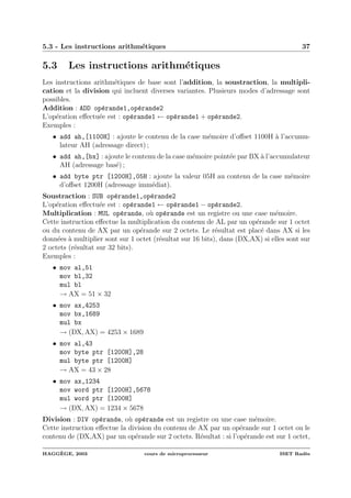 5.3 - Les instructions arithm´etiques 37
5.3 Les instructions arithm´etiques
Les instructions arithm´etiques de base sont l’addition, la soustraction, la multipli-
cation et la division qui incluent diverses variantes. Plusieurs modes d’adressage sont
possibles.
Addition : ADD op´erande1,op´erande2
L’op´eration eﬀectu´ee est : op´erande1 ← op´erande1 + op´erande2.
Exemples :
• add ah,[1100H] : ajoute le contenu de la case m´emoire d’oﬀset 1100H `a l’accumu-
lateur AH (adressage direct) ;
• add ah,[bx] : ajoute le contenu de la case m´emoire point´ee par BX `a l’accumulateur
AH (adressage bas´e) ;
• add byte ptr [1200H],05H : ajoute la valeur 05H au contenu de la case m´emoire
d’oﬀset 1200H (adressage imm´ediat).
Soustraction : SUB op´erande1,op´erande2
L’op´eration eﬀectu´ee est : op´erande1 ← op´erande1 − op´erande2.
Multiplication : MUL op´erande, o`u op´erande est un registre ou une case m´emoire.
Cette instruction eﬀectue la multiplication du contenu de AL par un op´erande sur 1 octet
ou du contenu de AX par un op´erande sur 2 octets. Le r´esultat est plac´e dans AX si les
donn´ees `a multiplier sont sur 1 octet (r´esultat sur 16 bits), dans (DX,AX) si elles sont sur
2 octets (r´esultat sur 32 bits).
Exemples :
• mov al,51
mov bl,32
mul bl
→ AX = 51 × 32
• mov ax,4253
mov bx,1689
mul bx
→ (DX, AX) = 4253 × 1689
• mov al,43
mov byte ptr [1200H],28
mul byte ptr [1200H]
→ AX = 43 × 28
• mov ax,1234
mov word ptr [1200H],5678
mul word ptr [1200H]
→ (DX, AX) = 1234 × 5678
Division : DIV op´erande, o`u op´erande est un registre ou une case m´emoire.
Cette instruction eﬀectue la division du contenu de AX par un op´erande sur 1 octet ou le
contenu de (DX,AX) par un op´erande sur 2 octets. R´esultat : si l’op´erande est sur 1 octet,
HAGG`EGE, 2003 cours de microprocesseur ISET Rad`es
 