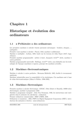 Chapitre 1
Historique et ´evolution des
ordinateurs
1.1 « Pr´ehistoire » des ordinateurs
Les premi`eres machines `a calculer ´etaient purement m´ecaniques : bouliers, abaques, ...
(antiquit´e).
Premi`ere vraie machine `a calculer : Pascal, 1642, machine `a additionner.
Machine `a multiplier : Leibniz, 1694, bas´ee sur les travaux de John Neper (1617, loga-
rithmes).
Premi`ere machine programmable : m´etier `a tisser, Jacquard, xviii`eme
si`ecle, machine `a
cartes perfor´ees.
Machine programmable universelle : Babbage, xviii`eme
si`ecle, non r´ealisable avec les tech-
nologies de l’´epoque (machines `a vapeur), principe des machines actuelles.
1.2 Machines ´electrom´ecaniques
Machine `a calculer `a cartes perfor´ees : Hermann Hollerith, 1885, facilite le recensement
am´ericain.
Machines industrielles pour la comptabilit´e et les statistiques. Ces machines sont `a base
de relais ´electrom´ecaniques (Aiken et Stibitz, 1936-1939).
1.3 Machines ´electroniques
Premi`ere machine `a calculer ´electronique : ENIAC, 1944, Eckert et Mauchly, 18000 tubes
´electroniques, machine `a programme cˆabl´e.
Machine `a programme enregist´e : John Von Neumann, 1946, les instructions sont enre-
gistr´ees dans la m´emoire du calculateur : ordinateur.
Premier ordinateur commercialis´e : SSEC d’IBM, 1948.
Ordinateur `a transistors : 1963, PDP5 de Digital Equipment Corporation (DEC), intro-
duction des m´emoires `a ferrites : mini-ordinateurs.
HAGG`EGE, 2003 cours de microprocesseur ISET Rad`es
 