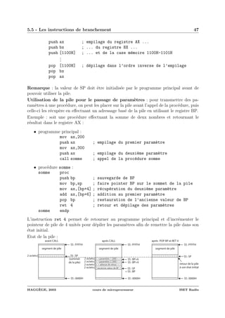 5.5 - Les instructions de branchement 47
push ax ; empilage du registre AX ...
push bx ; ... du registre BX ...
push [1100H] ; ... et de la case m´emoire 1100H-1101H
...
pop [1100H] ; d´epilage dans l’ordre inverse de l’empilage
pop bx
pop ax
Remarque : la valeur de SP doit ˆetre initialis´ee par le programme principal avant de
pouvoir utiliser la pile.
Utilisation de la pile pour le passage de param`etres : pour transmettre des pa-
ram`etres `a une proc´edure, on peut les placer sur la pile avant l’appel de la proc´edure, puis
celle-ci les r´ecup`ere en eﬀectuant un adressage bas´e de la pile en utilisant le registre BP.
Exemple : soit une proc´edure eﬀectuant la somme de deux nombres et retournant le
r´esultat dans le registre AX :
• programme principal :
mov ax,200
push ax ; empilage du premier param`etre
mov ax,300
push ax ; empilage du deuxi`eme param`etre
call somme ; appel de la proc´edure somme
• proc´edure somme :
somme proc
push bp ; sauvegarde de BP
mov bp,sp ; faire pointer BP sur le sommet de la pile
mov ax,[bp+4] ; r´ecup´eration du deuxi`eme param`etre
add ax,[bp+6] ; addition au premier param`etre
pop bp ; restauration de l’ancienne valeur de BP
ret 4 ; retour et d´epilage des param`etres
somme endp
L’instruction ret 4 permet de retourner au programme principal et d’incr´ementer le
pointeur de pile de 4 unit´es pour d´epiler les param`etres aﬁn de remettre la pile dans son
´etat initial.
Etat de la pile :
segment de pile
SS :0000H
SS :SP
SS :FFFFH
2 octets
(sommet
de la pile)
avant CALL
segment de pile
SS :0000H
SS :SP
SS :FFFFH
2 octets
après CALL
2 octets
2 octets
SS :BP+4
SS :BP+6paramètre 1 (200)
paramètre 2 (300)
adresse de retour
segment de pile
SS :0000H
SS :SP
SS :FFFFH
après POP BP et RET 4
retour de la pile
à son état initial
= SS :BP
ancienne valeur de BP2 octets
HAGG`EGE, 2003 cours de microprocesseur ISET Rad`es
 
