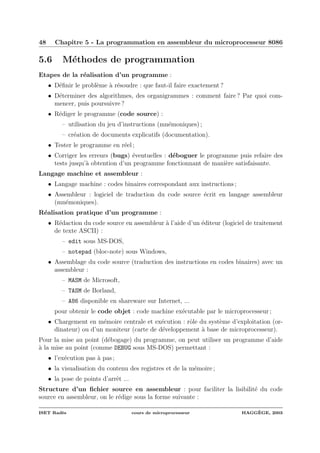 48 Chapitre 5 - La programmation en assembleur du microprocesseur 8086
5.6 M´ethodes de programmation
Etapes de la r´ealisation d’un programme :
• D´eﬁnir le probl`eme `a r´esoudre : que faut-il faire exactement ?
• D´eterminer des algorithmes, des organigrammes : comment faire ? Par quoi com-
mencer, puis poursuivre ?
• R´ediger le programme (code source) :
– utilisation du jeu d’instructions (mn´emoniques) ;
– cr´eation de documents explicatifs (documentation).
• Tester le programme en r´eel ;
• Corriger les erreurs (bugs) ´eventuelles : d´eboguer le programme puis refaire des
tests jusqu’`a obtention d’un programme fonctionnant de mani`ere satisfaisante.
Langage machine et assembleur :
• Langage machine : codes binaires correspondant aux instructions ;
• Assembleur : logiciel de traduction du code source ´ecrit en langage assembleur
(mn´emoniques).
R´ealisation pratique d’un programme :
• R´edaction du code source en assembleur `a l’aide d’un ´editeur (logiciel de traitement
de texte ASCII) :
– edit sous MS-DOS,
– notepad (bloc-note) sous Windows,
• Assemblage du code source (traduction des instructions en codes binaires) avec un
assembleur :
– MASM de Microsoft,
– TASM de Borland,
– A86 disponible en shareware sur Internet, ...
pour obtenir le code objet : code machine ex´ecutable par le microprocesseur ;
• Chargement en m´emoire centrale et ex´ecution : rˆole du syst`eme d’exploitation (or-
dinateur) ou d’un moniteur (carte de d´eveloppement `a base de microprocesseur).
Pour la mise au point (d´ebogage) du programme, on peut utiliser un programme d’aide
`a la mise au point (comme DEBUG sous MS-DOS) permettant :
• l’ex´ecution pas `a pas ;
• la visualisation du contenu des registres et de la m´emoire ;
• la pose de points d’arrˆet ...
Structure d’un ﬁchier source en assembleur : pour faciliter la lisibilit´e du code
source en assembleur, on le r´edige sous la forme suivante :
ISET Rad`es cours de microprocesseur HAGG`EGE, 2003
 