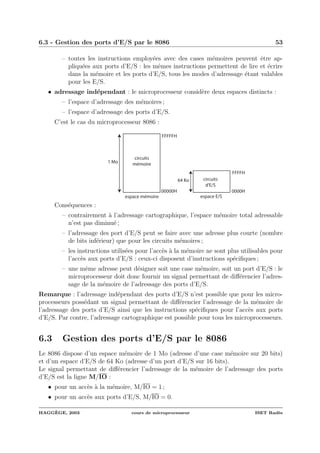 6.3 - Gestion des ports d’E/S par le 8086 53
– toutes les instructions employ´ees avec des cases m´emoires peuvent ˆetre ap-
pliqu´ees aux ports d’E/S : les mˆemes instructions permettent de lire et ´ecrire
dans la m´emoire et les ports d’E/S, tous les modes d’adressage ´etant valables
pour les E/S.
• adressage ind´ependant : le microprocesseur consid`ere deux espaces distincts :
– l’espace d’adressage des m´emoires ;
– l’espace d’adressage des ports d’E/S.
C’est le cas du microprocesseur 8086 :
circuits
mémoire
circuits
d'E/S
00000H
FFFFFH
0000H
FFFFH
espace mémoire espace E/S
1 Mo
64 Ko
Cons´equences :
– contrairement `a l’adressage cartographique, l’espace m´emoire total adressable
n’est pas diminu´e ;
– l’adressage des port d’E/S peut se faire avec une adresse plus courte (nombre
de bits inf´erieur) que pour les circuits m´emoires ;
– les instructions utilis´ees pour l’acc`es `a la m´emoire ne sont plus utilisables pour
l’acc`es aux ports d’E/S : ceux-ci disposent d’instructions sp´eciﬁques ;
– une mˆeme adresse peut d´esigner soit une case m´emoire, soit un port d’E/S : le
microprocesseur doit donc fournir un signal permettant de diﬀ´erencier l’adres-
sage de la m´emoire de l’adressage des ports d’E/S.
Remarque : l’adressage ind´ependant des ports d’E/S n’est possible que pour les micro-
processeurs poss´edant un signal permettant de diﬀ´erencier l’adressage de la m´emoire de
l’adressage des ports d’E/S ainsi que les instructions sp´eciﬁques pour l’acc`es aux ports
d’E/S. Par contre, l’adressage cartographique est possible pour tous les microprocesseurs.
6.3 Gestion des ports d’E/S par le 8086
Le 8086 dispose d’un espace m´emoire de 1 Mo (adresse d’une case m´emoire sur 20 bits)
et d’un espace d’E/S de 64 Ko (adresse d’un port d’E/S sur 16 bits).
Le signal permettant de diﬀ´erencier l’adressage de la m´emoire de l’adressage des ports
d’E/S est la ligne M/IO :
• pour un acc`es `a la m´emoire, M/IO = 1 ;
• pour un acc`es aux ports d’E/S, M/IO = 0.
HAGG`EGE, 2003 cours de microprocesseur ISET Rad`es
 