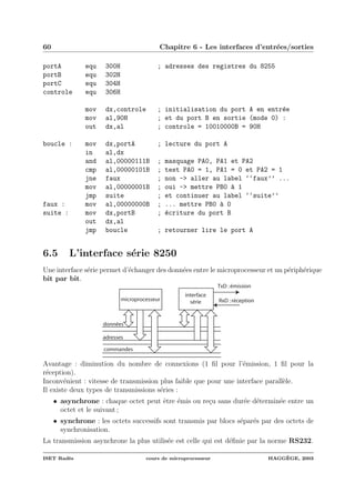 60 Chapitre 6 - Les interfaces d’entr´ees/sorties
portA equ 300H ; adresses des registres du 8255
portB equ 302H
portC equ 304H
controle equ 306H
mov dx,controle ; initialisation du port A en entr´ee
mov al,90H ; et du port B en sortie (mode 0) :
out dx,al ; controle = 10010000B = 90H
boucle : mov dx,portA ; lecture du port A
in al,dx
and al,00000111B ; masquage PA0, PA1 et PA2
cmp al,00000101B ; test PA0 = 1, PA1 = 0 et PA2 = 1
jne faux ; non -> aller au label ‘‘faux’’ ...
mov al,00000001B ; oui -> mettre PB0 `a 1
jmp suite ; et continuer au label ‘‘suite’’
faux : mov al,00000000B ; ... mettre PB0 `a 0
suite : mov dx,portB ; ´ecriture du port B
out dx,al
jmp boucle ; retourner lire le port A
6.5 L’interface s´erie 8250
Une interface s´erie permet d’´echanger des donn´ees entre le microprocesseur et un p´eriph´erique
bit par bit.
microprocesseur
données
adresses
commandes
interface
série
TxD :émission
RxD :réception
Avantage : diminution du nombre de connexions (1 ﬁl pour l’´emission, 1 ﬁl pour la
r´eception).
Inconv´enient : vitesse de transmission plus faible que pour une interface parall`ele.
Il existe deux types de transmissions s´eries :
• asynchrone : chaque octet peut ˆetre ´emis ou re¸cu sans dur´ee d´etermin´ee entre un
octet et le suivant ;
• synchrone : les octets successifs sont transmis par blocs s´epar´es par des octets de
synchronisation.
La transmission asynchrone la plus utilis´ee est celle qui est d´eﬁnie par la norme RS232.
ISET Rad`es cours de microprocesseur HAGG`EGE, 2003
 