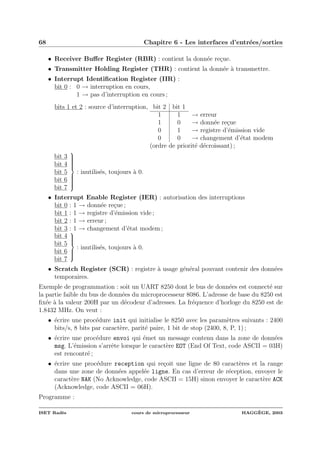 68 Chapitre 6 - Les interfaces d’entr´ees/sorties
• Receiver Buﬀer Register (RBR) : contient la donn´ee re¸cue.
• Transmitter Holding Register (THR) : contient la donn´ee `a transmettre.
• Interrupt Identiﬁcation Register (IIR) :
bit 0 : 0 → interruption en cours,
1 → pas d’interruption en cours ;
bits 1 et 2 : source d’interruption, bit 2 bit 1
1 1 → erreur
1 0 → donn´ee re¸cue
0 1 → registre d’´emission vide
0 0 → changement d’´etat modem
(ordre de priorit´e d´ecroissant) ;
bit 3
bit 4
bit 5
bit 6
bit 7
⎫
⎪⎪⎪⎪⎪⎪⎬
⎪⎪⎪⎪⎪⎪⎭
: inutilis´es, toujours `a 0.
• Interrupt Enable Register (IER) : autorisation des interruptions
bit 0 : 1 → donn´ee re¸cue ;
bit 1 : 1 → registre d’´emission vide ;
bit 2 : 1 → erreur ;
bit 3 : 1 → changement d’´etat modem ;
bit 4
bit 5
bit 6
bit 7
⎫
⎪⎪⎪⎬
⎪⎪⎪⎭
: inutilis´es, toujours `a 0.
• Scratch Register (SCR) : registre `a usage g´en´eral pouvant contenir des donn´ees
temporaires.
Exemple de programmation : soit un UART 8250 dont le bus de donn´ees est connect´e sur
la partie faible du bus de donn´ees du microprocesseur 8086. L’adresse de base du 8250 est
ﬁx´ee `a la valeur 200H par un d´ecodeur d’adresses. La fr´equence d’horloge du 8250 est de
1.8432 MHz. On veut :
• ´ecrire une proc´edure init qui initialise le 8250 avec les param`etres suivants : 2400
bits/s, 8 bits par caract`ere, parit´e paire, 1 bit de stop (2400, 8, P, 1) ;
• ´ecrire une proc´edure envoi qui ´emet un message contenu dans la zone de donn´ees
msg. L’´emission s’arrˆete lorsque le caract`ere EOT (End Of Text, code ASCII = 03H)
est rencontr´e ;
• ´ecrire une proc´edure reception qui re¸coit une ligne de 80 caract`eres et la range
dans une zone de donn´ees appel´ee ligne. En cas d’erreur de r´eception, envoyer le
caract`ere NAK (No Acknowledge, code ASCII = 15H) sinon envoyer le caract`ere ACK
(Acknowledge, code ASCII = 06H).
Programme :
ISET Rad`es cours de microprocesseur HAGG`EGE, 2003
 