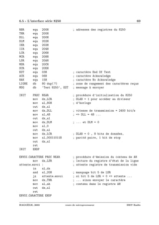 6.5 - L’interface s´erie 8250 69
RBR equ 200H ; adresses des registres du 8250
THR equ 200H
DLL equ 200H
DLM equ 202H
IER equ 202H
IIR equ 204H
LCR equ 206H
MCR equ 208H
LSR equ 20AH
MSR equ 20CH
SCR equ 20EH
EOT equ 03H ; caract`ere End Of Text
ACK equ 06H ; caract`ere Acknowledge
NAK equ 15H ; caract`ere No Acknowledge
LIGNE db 80 dup( ?) ; zone de rangement des caract`eres re¸cus
MSG db ’Test 8250’, EOT ; message `a envoyer
INIT PROC NEAR ; proc´edure d’initialisation du 8250
mov dx,LCR ; DLAB = 1 pour acc´eder au diviseur
mov al,80H ; d’horloge
out dx,al
mov dx,DLL ; vitesse de transmission = 2400 bit/s
mov al,48 ; => DLL = 48 ...
out dx,al
mov dx,DLM ; ... et DLM = 0
mov al,0
out dx,al
mov dx,LCR ; DLAB = 0 , 8 bits de donn´ees,
mov al,00011011B ; parit´e paire, 1 bit de stop
out dx,al
ret
INIT ENDP
ENVOI CARACTERE PROC NEAR ; proc´edure d’´emission du contenu de AH
mov dx,LSR ; lecture du registre d’´etat de la ligne
attente envoi : ; attente registre de transmission vide
in al,dx
and al,20H ; masquage bit 5 de LSR
jz attente envoi ; si bit 5 de LSR = 0 => attente ...
mov dx,THR ; ... sinon envoyer le caract`ere
mov al,ah ; contenu dans le registre AH
out dx,al
ret
ENVOI CARACTERE ENDP
HAGG`EGE, 2003 cours de microprocesseur ISET Rad`es
 